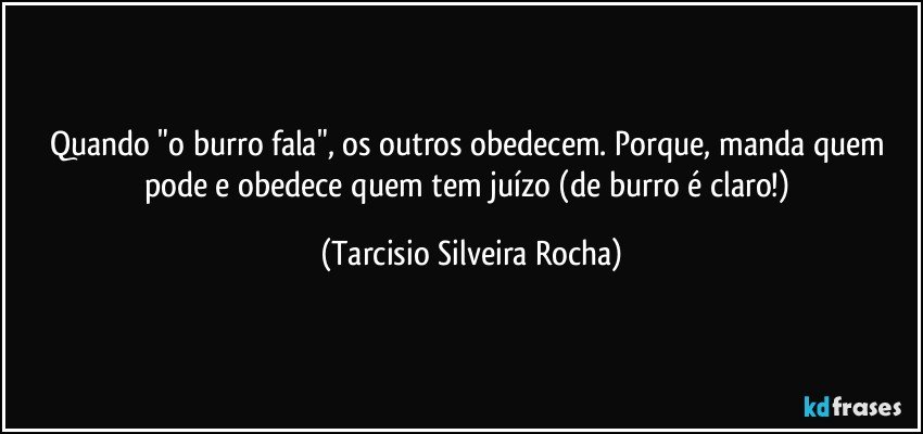 Quando "o burro fala", os outros obedecem. Porque, manda quem pode e obedece quem tem juízo (de burro é claro!) (Tarcisio Silveira Rocha)