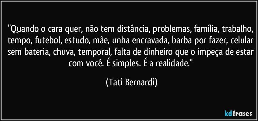 "Quando o cara quer, não tem distância, problemas, família, trabalho, tempo, futebol, estudo, mãe, unha encravada, barba por fazer, celular sem bateria, chuva, temporal, falta de dinheiro que o impeça de estar com você. É simples. É a realidade." (Tati Bernardi)