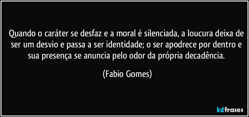 Quando o caráter se desfaz e a moral é silenciada, a loucura deixa de ser um desvio e passa a ser identidade; o ser apodrece por dentro e sua presença se anuncia pelo odor da própria decadência. (Fabio Gomes)