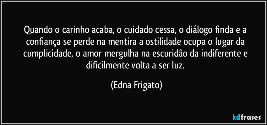 Quando o carinho acaba, o cuidado cessa, o diálogo finda e a confiança se perde na mentira a ostilidade ocupa o lugar da  cumplicidade, o amor mergulha na escuridão da indiferente e dificilmente volta a ser luz. (Edna Frigato)