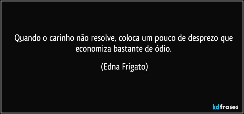 Quando o carinho não resolve, coloca um pouco de desprezo que economiza bastante de ódio. (Edna Frigato)