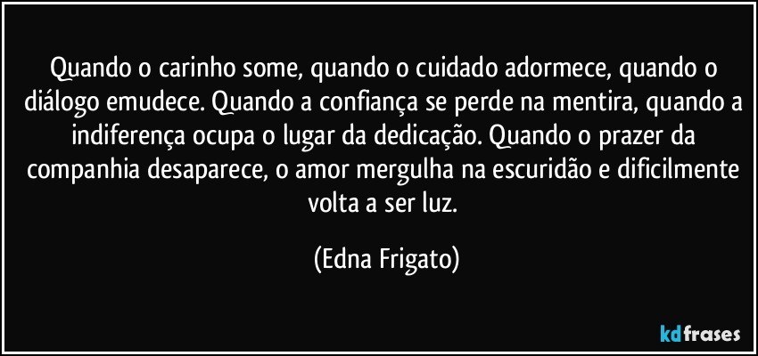 Quando o carinho some, quando o cuidado adormece, quando o diálogo emudece. Quando a confiança se perde na mentira, quando a indiferença ocupa o lugar da dedicação. Quando o prazer da companhia desaparece, o amor mergulha na escuridão e dificilmente volta a ser luz. (Edna Frigato)