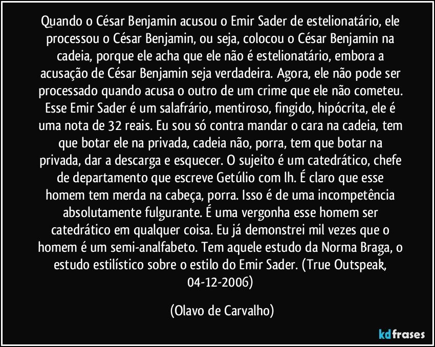 Quando o César Benjamin acusou o Emir Sader de estelionatário, ele processou o César Benjamin, ou seja, colocou o César Benjamin na cadeia, porque ele acha que ele não é estelionatário, embora a acusação de César Benjamin seja verdadeira. Agora, ele não pode ser processado quando acusa o outro de um crime que ele não cometeu. Esse Emir Sader é um salafrário, mentiroso, fingido, hipócrita, ele é uma nota de 32 reais. Eu sou só contra mandar o cara na cadeia, tem que botar ele na privada, cadeia não, porra, tem que botar na privada, dar a descarga e esquecer. O sujeito é um catedrático, chefe de departamento que escreve Getúlio com lh. É claro que esse homem tem merda na cabeça, porra. Isso é de uma incompetência absolutamente fulgurante. É uma vergonha esse homem ser catedrático em qualquer coisa. Eu já demonstrei mil vezes que o homem é um semi-analfabeto. Tem aquele estudo da Norma Braga, o estudo estilístico sobre o estilo do Emir Sader. (True Outspeak, 04-12-2006) (Olavo de Carvalho)