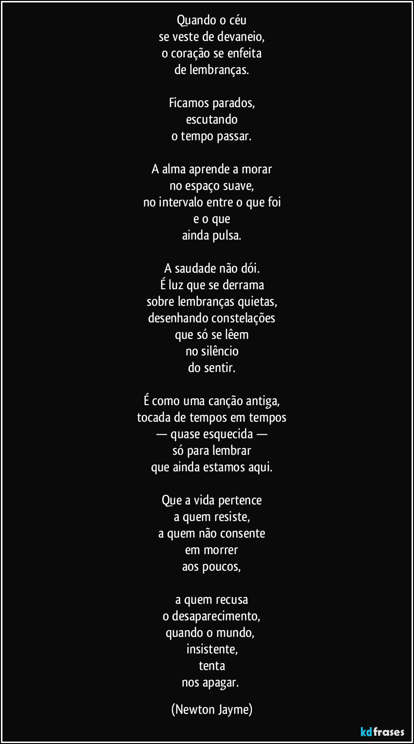 Quando o céu
se veste de devaneio,
o coração se enfeita
de lembranças.

Ficamos parados,
escutando
o tempo passar.

A alma aprende a morar
no espaço suave,
no intervalo entre o que foi
e o que
ainda pulsa.

A saudade não dói.
É luz que se derrama
sobre lembranças quietas,
desenhando constelações
que só se lêem
no silêncio
do sentir.

É como uma canção antiga,
tocada de tempos em tempos
— quase esquecida —
só para lembrar
que ainda estamos aqui.

Que a vida pertence
a quem resiste,
a quem não consente
em morrer
aos poucos,

a quem recusa
o desaparecimento,
quando o mundo, 
insistente,
tenta
nos apagar. (Newton Jayme)