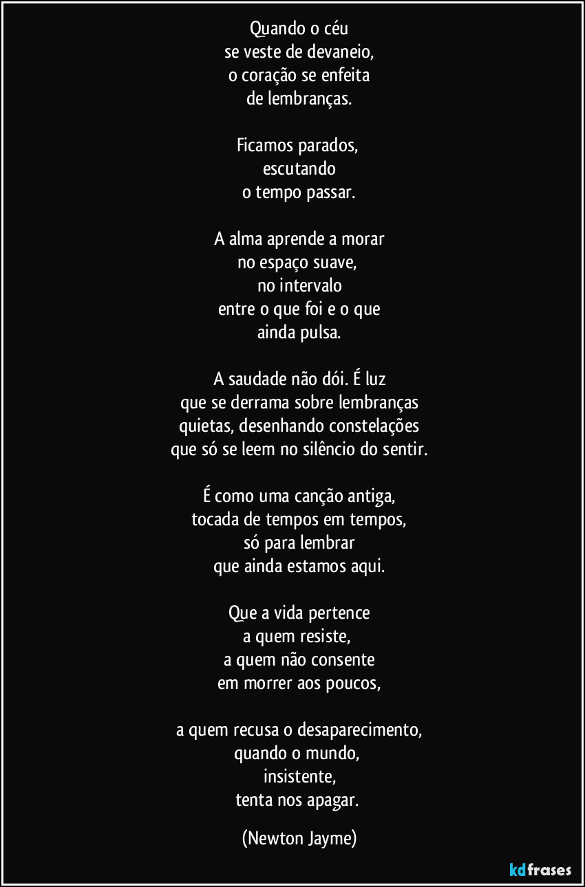 Quando o céu
se veste de devaneio,
o coração se enfeita
de lembranças.

Ficamos parados, 
escutando
o tempo passar.

A alma aprende a morar
no espaço suave, 
no intervalo
entre o que foi e o que
ainda pulsa.

A saudade não dói. É luz
que se derrama sobre lembranças
quietas, desenhando constelações
que só se leem no silêncio do sentir.

É como uma canção antiga,
tocada de tempos em tempos,
só para lembrar
que ainda estamos aqui.

Que a vida pertence
a quem resiste, 
a quem não consente
em morrer aos poucos,

a quem recusa o desaparecimento,
quando o mundo, 
insistente,
tenta nos apagar. (Newton Jayme)