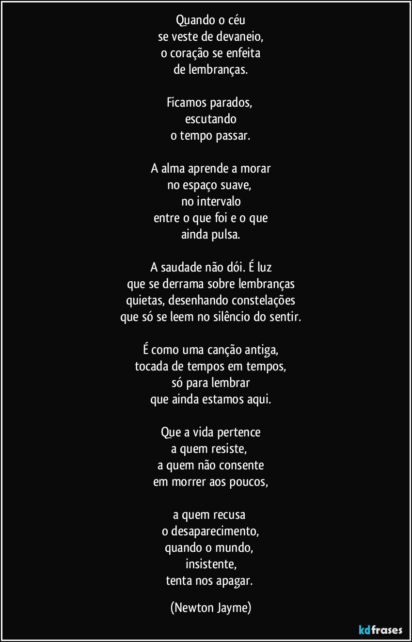 Quando o céu
se veste de devaneio,
o coração se enfeita
de lembranças.

Ficamos parados, 
escutando
o tempo passar.

A alma aprende a morar
no espaço suave, 
no intervalo
entre o que foi e o que
ainda pulsa.

A saudade não dói. É luz
que se derrama sobre lembranças
quietas, desenhando constelações
que só se leem no silêncio do sentir.

É como uma canção antiga,
tocada de tempos em tempos,
só para lembrar
que ainda estamos aqui.

Que a vida pertence
a quem resiste, 
a quem não consente
em morrer aos poucos,

a quem recusa 
o desaparecimento,
quando o mundo, 
insistente,
tenta nos apagar. (Newton Jayme)