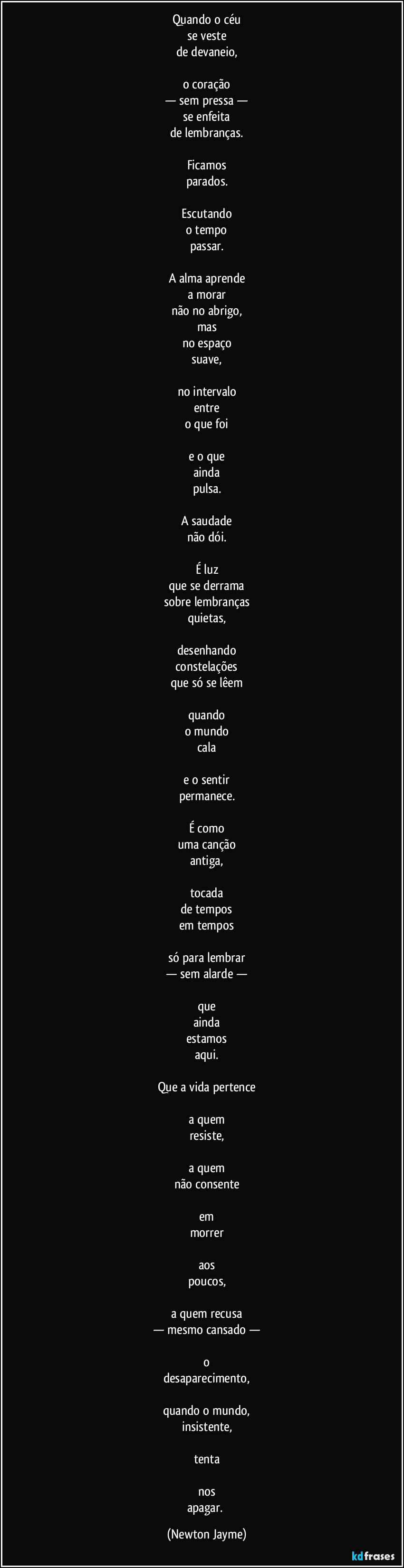 Quando o céu
se veste
de devaneio,

o coração
— sem pressa —
se enfeita
de lembranças.

Ficamos
parados.

Escutando
o tempo
passar.

A alma aprende
a morar
não no abrigo,
mas
no espaço
suave,

no intervalo
entre
o que foi

e o que
ainda
pulsa.

A saudade
não dói.

É luz
que se derrama
sobre lembranças
quietas,

desenhando
constelações
que só se lêem

quando
o mundo
cala

e o sentir
permanece.

É como
uma canção
antiga,

tocada
de tempos
em tempos

só para lembrar
— sem alarde —

que
ainda
estamos
aqui.

Que a vida pertence

a quem
resiste,

a quem
não consente

em
morrer

aos
poucos,

a quem recusa
— mesmo cansado —

o
desaparecimento,

quando o mundo,
insistente,

tenta

nos
apagar. (Newton Jayme)