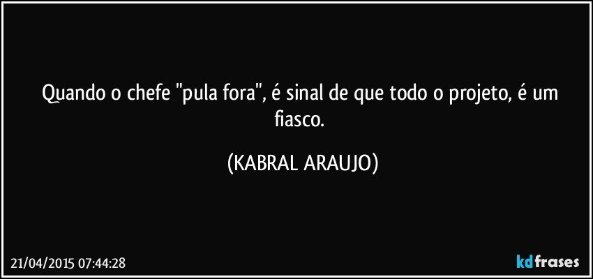 Quando o chefe "pula fora", é sinal de que todo o projeto, é um fiasco. (KABRAL ARAUJO)