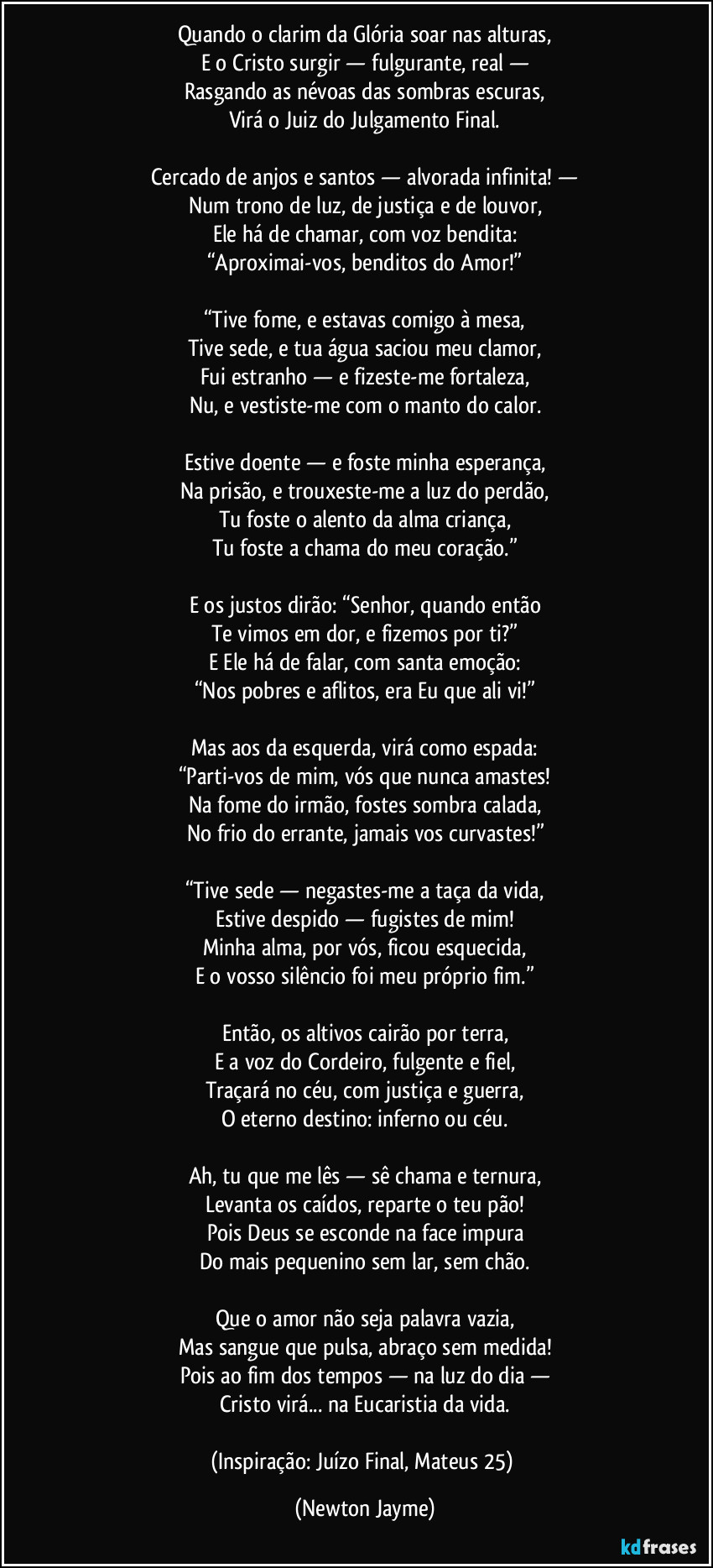 Quando o clarim da Glória soar nas alturas,
E o Cristo surgir — fulgurante, real —
Rasgando as névoas das sombras escuras,
Virá o Juiz do Julgamento Final.
Cercado de anjos e santos — alvorada infinita! —
Num trono de luz, de justiça e de louvor,
Ele há de chamar, com voz bendita:
“Aproximai-vos, benditos do Amor!”
“Tive fome, e estavas comigo à mesa,
Tive sede, e tua água saciou meu clamor,
Fui estranho — e fizeste-me fortaleza,
Nu, e vestiste-me com o manto do calor.
Estive doente — e foste minha esperança,
Na prisão, e trouxeste-me a luz do perdão,
Tu foste o alento da alma criança,
Tu foste a chama do meu coração.”
E os justos dirão: “Senhor, quando então
Te vimos em dor, e fizemos por ti?”
E Ele há de falar, com santa emoção:
“Nos pobres e aflitos, era Eu que ali vi!”
Mas aos da esquerda, virá como espada:
“Parti-vos de mim, vós que nunca amastes!
Na fome do irmão, fostes sombra calada,
No frio do errante, jamais vos curvastes!”
“Tive sede — negastes-me a taça da vida,
Estive despido — fugistes de mim!
Minha alma, por vós, ficou esquecida,
E o vosso silêncio foi meu próprio fim.”
Então, os altivos cairão por terra,
E a voz do Cordeiro, fulgente e fiel,
Traçará no céu, com justiça e guerra,
O eterno destino: inferno ou céu.
Ah, tu que me lês — sê chama e ternura,
Levanta os caídos, reparte o teu pão!
Pois Deus se esconde na face impura
Do mais pequenino sem lar, sem chão.
Que o amor não seja palavra vazia,
Mas sangue que pulsa, abraço sem medida!
Pois ao fim dos tempos — na luz do dia —
Cristo virá... na Eucaristia da vida.
(Inspiração: Juízo Final, Mateus 25) (Newton Jayme)