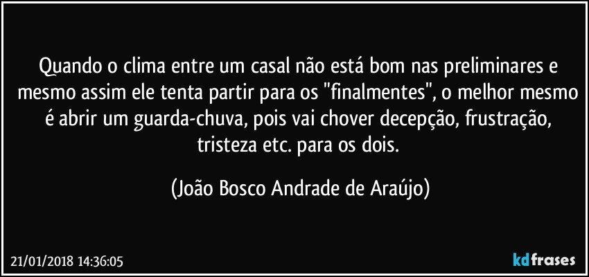 Quando o clima entre um casal não está bom nas preliminares e mesmo assim ele tenta partir para os "finalmentes", o melhor mesmo é abrir um guarda-chuva, pois vai chover decepção, frustração, tristeza etc. para os dois. (João Bosco Andrade de Araújo)