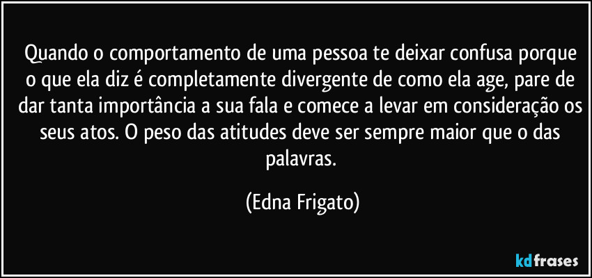 Quando o comportamento de uma pessoa te deixar confusa porque o que ela diz é completamente divergente de como ela age, pare de dar tanta importância a sua fala e comece a levar em consideração os seus atos. O peso das atitudes deve ser sempre maior que o das palavras. (Edna Frigato)