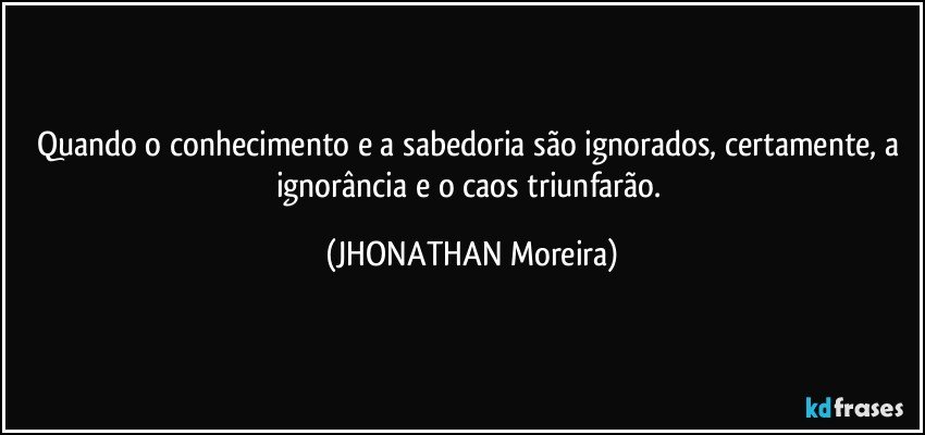 Quando o conhecimento e a sabedoria são ignorados, certamente, a ignorância e o caos triunfarão. (JHONATHAN Moreira)