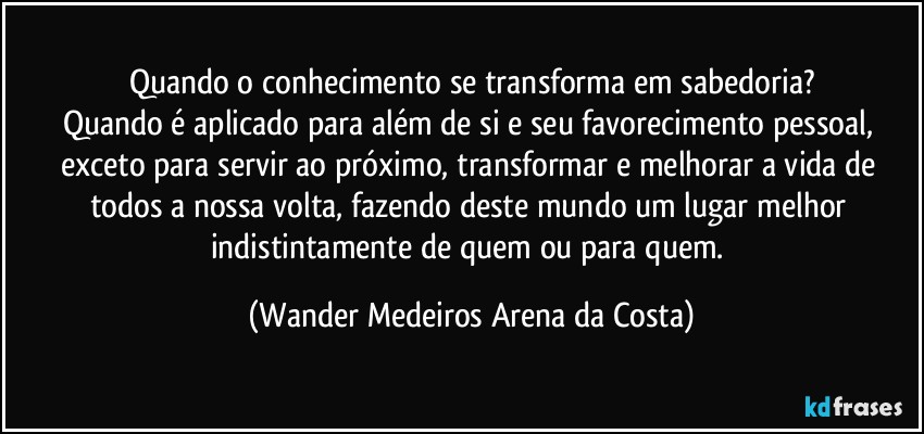 Quando o conhecimento se transforma em sabedoria?
Quando é aplicado para além de si e seu favorecimento pessoal, exceto para servir ao próximo, transformar e melhorar a vida de todos a nossa volta, fazendo deste mundo um lugar melhor indistintamente de quem ou para quem. (Wander Medeiros Arena da Costa)