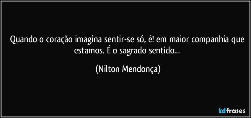 Quando o coração imagina sentir-se só, é! em maior companhia que estamos. É o sagrado sentido... (Nilton Mendonça)