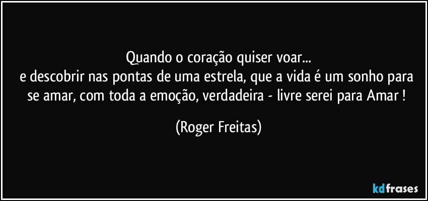 Quando o coração quiser voar...
e descobrir nas pontas de uma estrela, que a vida é um sonho para se amar, com toda a emoção, verdadeira - livre serei para Amar ! (Roger Freitas)