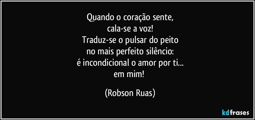 Quando o coração sente,
cala-se a voz!
Traduz-se o pulsar do peito
no mais perfeito silêncio:
é incondicional o amor por ti...
em mim! (Robson Ruas)