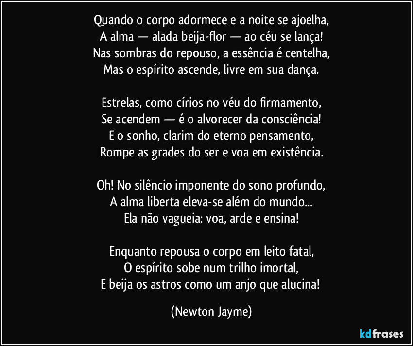 Quando o corpo adormece e a noite se ajoelha,
A alma — alada beija-flor — ao céu se lança!
Nas sombras do repouso, a essência é centelha,
Mas o espírito ascende, livre em sua dança.
Estrelas, como círios no véu do firmamento,
Se acendem — é o alvorecer da consciência!
E o sonho, clarim do eterno pensamento,
Rompe as grades do ser e voa em existência.
Oh! No silêncio imponente do sono profundo,
A alma liberta eleva-se além do mundo...
Ela não vagueia: voa, arde e ensina!
Enquanto repousa o corpo em leito fatal,
O espírito sobe num trilho imortal,
E beija os astros como um anjo que alucina! (Newton Jayme)