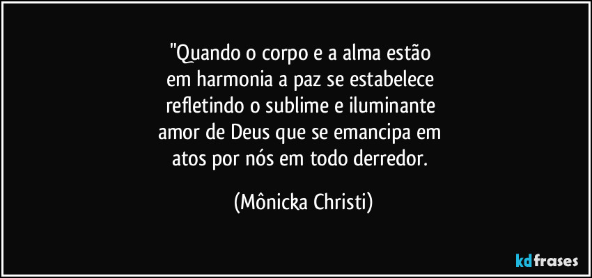 "Quando o corpo e a alma estão 
em harmonia a paz se estabelece 
refletindo o sublime e iluminante 
amor de Deus que se emancipa em 
atos por nós em todo derredor. (Mônicka Christi)