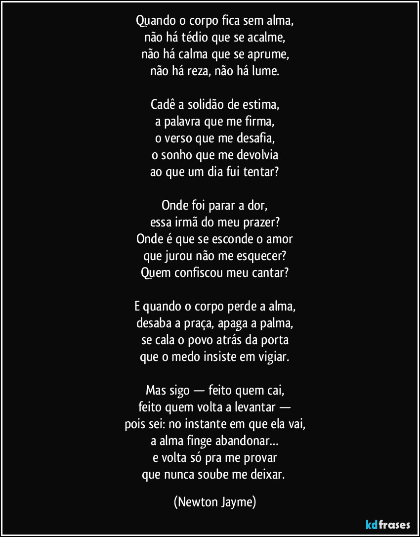 Quando o corpo fica sem alma,
não há tédio que se acalme,
não há calma que se aprume,
não há reza, não há lume.
Cadê a solidão de estima,
a palavra que me firma,
o verso que me desafia,
o sonho que me devolvia
ao que um dia fui tentar?
Onde foi parar a dor,
essa irmã do meu prazer?
Onde é que se esconde o amor
que jurou não me esquecer?
Quem confiscou meu cantar?
E quando o corpo perde a alma,
desaba a praça, apaga a palma,
se cala o povo atrás da porta
que o medo insiste em vigiar.
Mas sigo — feito quem cai,
feito quem volta a levantar —
pois sei: no instante em que ela vai,
a alma finge abandonar…
e volta só pra me provar
que nunca soube me deixar. (Newton Jayme)