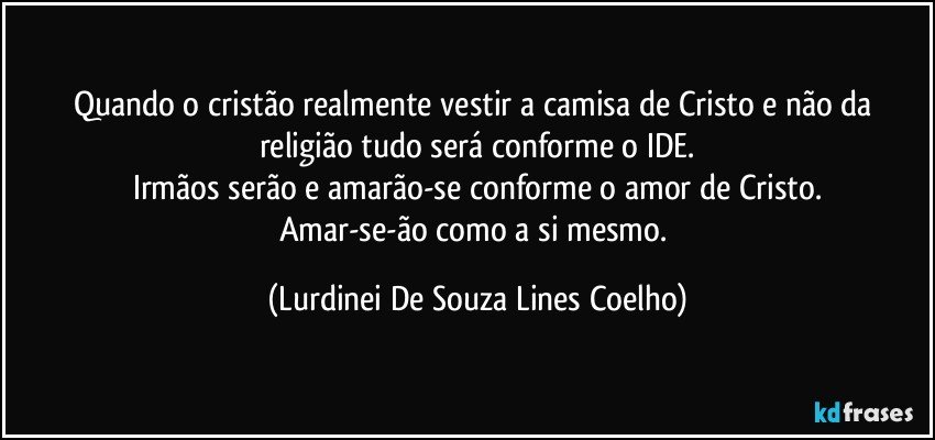 Quando o cristão realmente vestir a camisa de Cristo e não da religião tudo será conforme o IDE.
Irmãos serão e amarão-se conforme o amor de Cristo.
Amar-se-ão como a si mesmo. (Lurdinei De Souza Lines Coelho)