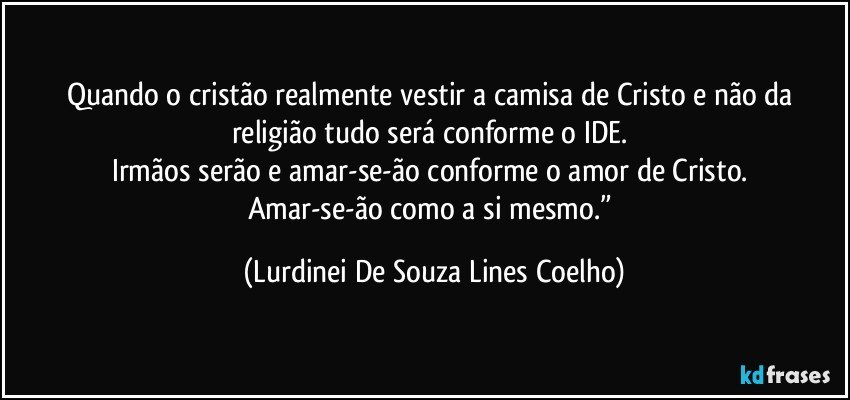 Quando o cristão realmente vestir a camisa de Cristo e não da religião tudo será conforme o IDE. 
Irmãos serão e amar-se-ão conforme o amor de Cristo. 
Amar-se-ão como a si mesmo.” (Lurdinei De Souza Lines Coelho)