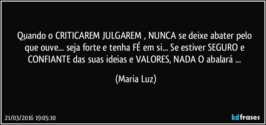 Quando o CRITICAREM/ JULGAREM , NUNCA se deixe abater pelo que ouve... seja forte e tenha FÉ em si... Se estiver SEGURO e CONFIANTE das suas ideias e VALORES, NADA O abalará ... (Maria Luz)