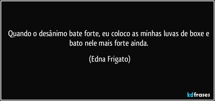 Quando o desânimo bate forte, eu coloco as minhas luvas de boxe e bato nele mais forte ainda. (Edna Frigato)