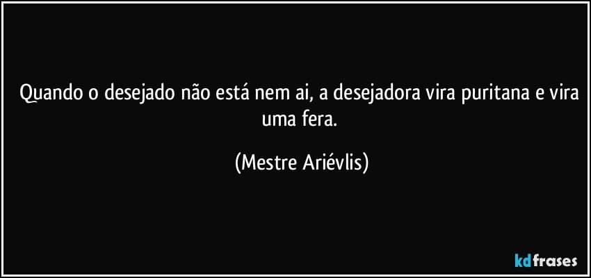 Quando o desejado não está nem ai, a desejadora vira puritana e vira uma fera. (Mestre Ariévlis)