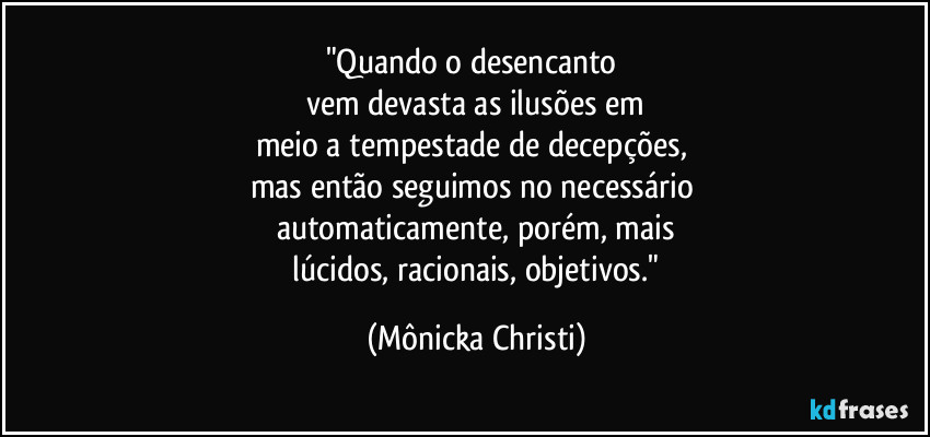 "Quando o desencanto 
vem devasta as ilusões em
meio a tempestade de decepções, 
mas então seguimos no necessário 
automaticamente, porém, mais
 lúcidos, racionais, objetivos." (Mônicka Christi)