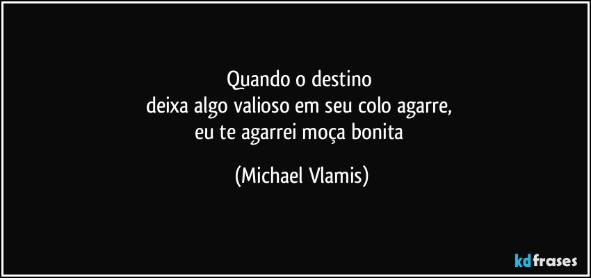 Quando o destino 
deixa algo valioso em seu colo agarre, 
eu te agarrei moça bonita (Michael Vlamis)