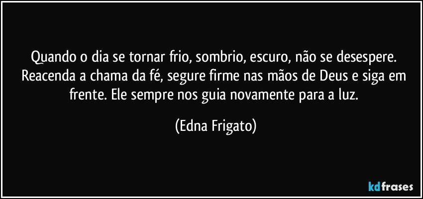 Quando o dia se tornar frio, sombrio, escuro, não se desespere. Reacenda a chama da fé, segure firme nas mãos de Deus e siga em frente. Ele sempre nos guia novamente para a luz. (Edna Frigato)