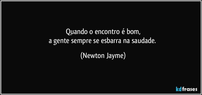 Quando o encontro é bom,
a gente sempre se esbarra na saudade. (Newton Jayme)