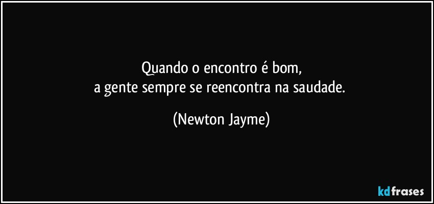 Quando o encontro é bom,
a gente sempre se reencontra na saudade. (Newton Jayme)