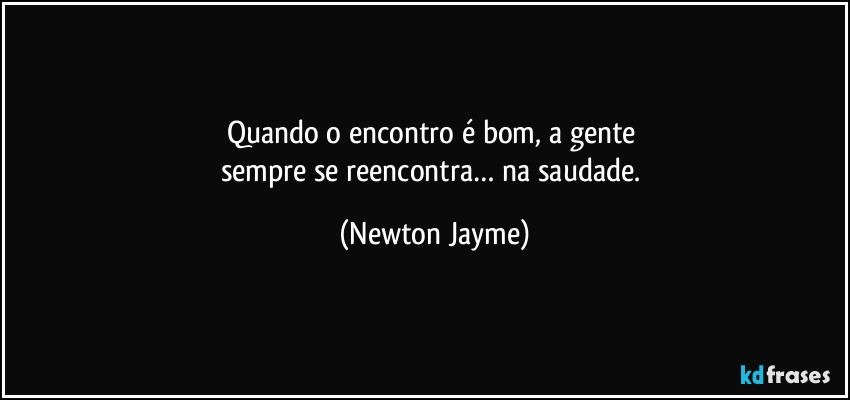 Quando o encontro é bom, a gente 
sempre se reencontra… na saudade. (Newton Jayme)