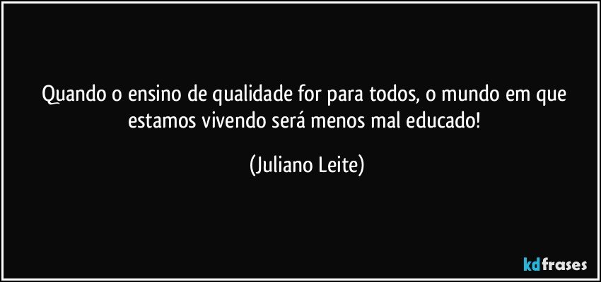 Quando o ensino de qualidade for para todos, o mundo em que estamos vivendo será menos mal educado! (Juliano Leite)