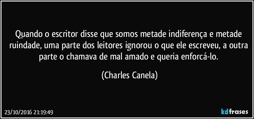 Quando o escritor disse que somos metade indiferença e metade ruindade, uma parte dos leitores ignorou o que ele escreveu, a outra parte o chamava de mal amado e queria enforcá-lo. (Charles Canela)