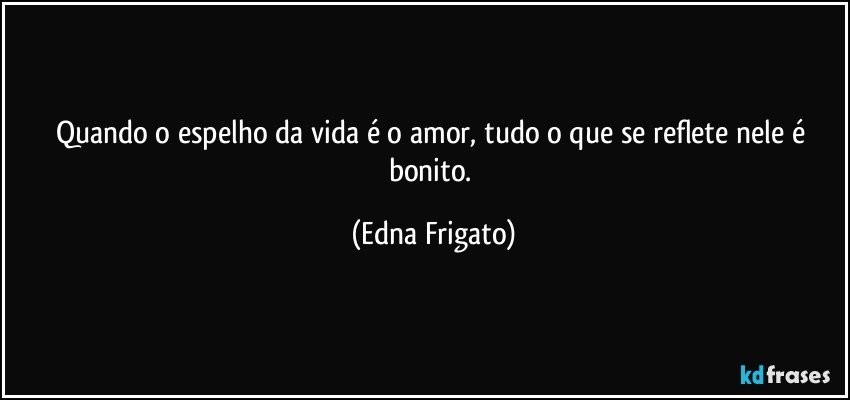 Quando o espelho da vida é o amor, tudo o que se reflete nele é bonito. (Edna Frigato)