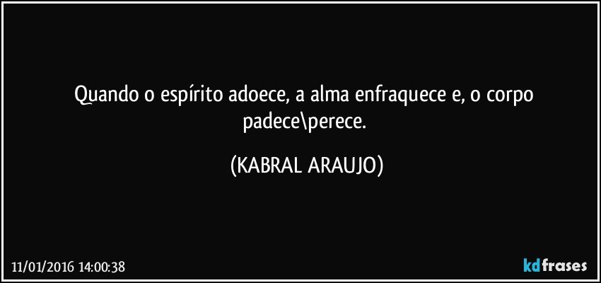 Quando o espírito adoece, a alma enfraquece e, o corpo padece\perece. (KABRAL ARAUJO)