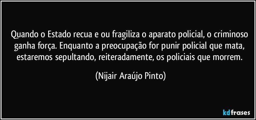 Quando o Estado recua e/ou fragiliza o aparato policial, o criminoso ganha força. Enquanto a preocupação for punir policial que mata, estaremos sepultando, reiteradamente, os policiais que morrem. (Nijair Araújo Pinto)