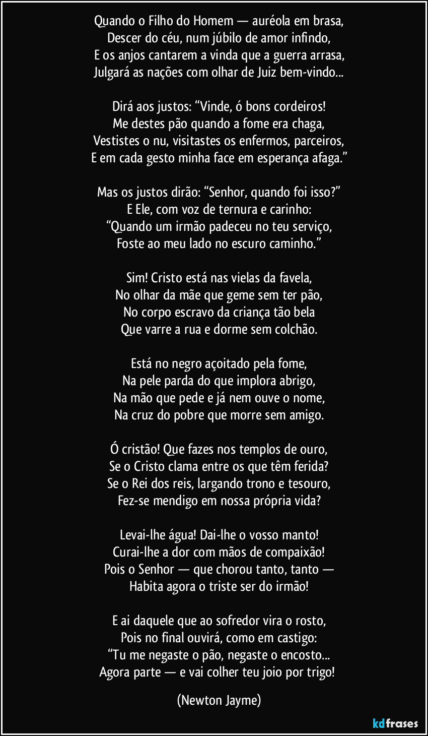 Quando o Filho do Homem — auréola em brasa,
Descer do céu, num júbilo de amor infindo,
E os anjos cantarem a vinda que a guerra arrasa,
Julgará as nações com olhar de Juiz bem-vindo...
Dirá aos justos: “Vinde, ó bons cordeiros!
Me destes pão quando a fome era chaga,
Vestistes o nu, visitastes os enfermos, parceiros,
E em cada gesto minha face em esperança afaga.”
Mas os justos dirão: “Senhor, quando foi isso?”
E Ele, com voz de ternura e carinho:
“Quando um irmão padeceu no teu serviço,
Foste ao meu lado no escuro caminho.”
Sim! Cristo está nas vielas da favela,
No olhar da mãe que geme sem ter pão,
No corpo escravo da criança tão bela
Que varre a rua e dorme sem colchão.
Está no negro açoitado pela fome,
Na pele parda do que implora abrigo,
Na mão que pede e já nem ouve o nome,
Na cruz do pobre que morre sem amigo.
Ó cristão! Que fazes nos templos de ouro,
Se o Cristo clama entre os que têm ferida?
Se o Rei dos reis, largando trono e tesouro,
Fez-se mendigo em nossa própria vida?
Levai-lhe água! Dai-lhe o vosso manto!
Curai-lhe a dor com mãos de compaixão!
Pois o Senhor — que chorou tanto, tanto —
Habita agora o triste ser do irmão!
E ai daquele que ao sofredor vira o rosto,
Pois no final ouvirá, como em castigo:
“Tu me negaste o pão, negaste o encosto...
Agora parte — e vai colher teu joio por trigo! (Newton Jayme)