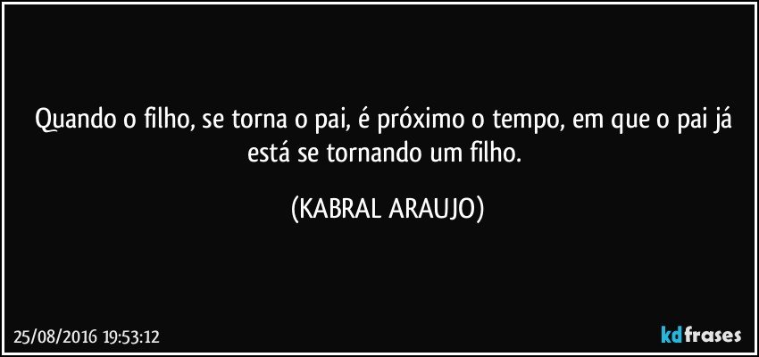 Quando o filho, se torna o pai, é próximo o tempo, em que o pai já está se tornando um filho. (KABRAL ARAUJO)