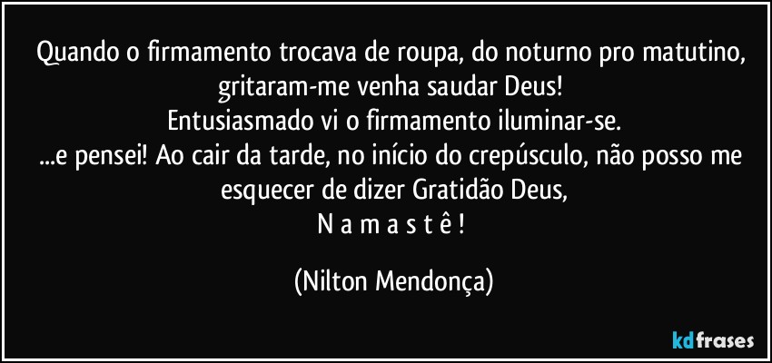 Quando o firmamento trocava de roupa, do noturno pro matutino, gritaram-me venha saudar Deus! 
Entusiasmado vi o firmamento iluminar-se.
...e pensei! Ao cair da tarde, no início do crepúsculo, não posso me esquecer de dizer Gratidão Deus,
N a m a s t ê ! (Nilton Mendonça)