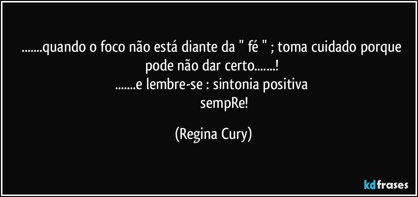 ...quando o foco  não está diante da " fé " ;  toma cuidado porque pode não dar certo...! 
...e lembre-se : sintonia positiva 
                           sempRe! (Regina Cury)