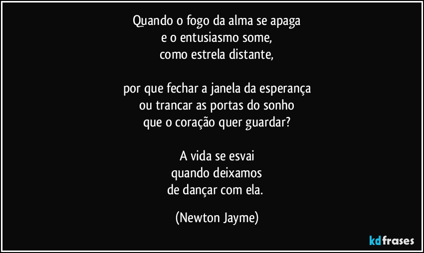 Quando o fogo da alma se apaga
e o entusiasmo some,
como estrela distante,

por que fechar a janela da esperança
ou trancar as portas do sonho
que o coração quer guardar?

A vida se esvai
quando deixamos
de dançar com ela. (Newton Jayme)