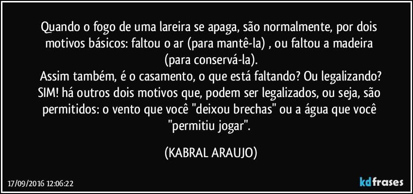 Quando o fogo de uma lareira se apaga, são normalmente, por dois motivos básicos: faltou o ar (para mantê-la) , ou faltou a madeira (para conservá-la).
Assim também, é o casamento, o que está faltando? Ou legalizando?
SIM! há outros dois motivos que, podem ser legalizados, ou seja, são permitidos: o vento que você "deixou brechas" ou a água que você "permitiu jogar". (KABRAL ARAUJO)