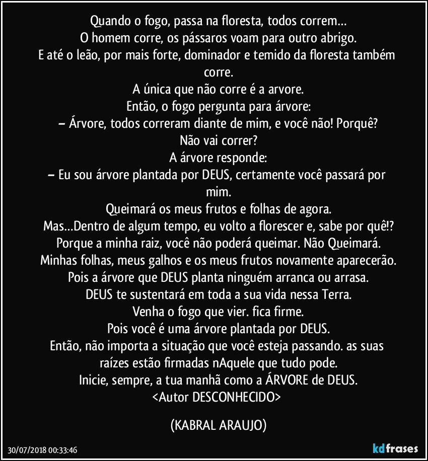 Quando o fogo, passa na floresta, todos correm…
O homem corre, os pássaros voam para outro abrigo.
E até o leão, por mais forte, dominador e temido da floresta também corre.
A única que não corre é a arvore.
Então, o fogo pergunta para árvore:
– Árvore, todos correram diante de mim, e você não! Porquê?
Não vai correr?
A árvore responde:
– Eu sou árvore plantada por DEUS, certamente você passará por mim.
Queimará os meus frutos e folhas de agora.
Mas…Dentro de algum tempo, eu volto a florescer e, sabe por quê!?
Porque a minha raiz, você não poderá queimar. Não Queimará.
Minhas folhas, meus galhos e os meus frutos novamente aparecerão.
Pois a árvore que DEUS planta ninguém arranca ou arrasa.
DEUS te sustentará em toda a sua vida nessa Terra.
Venha o fogo que vier. fica firme.
Pois você é uma árvore plantada por DEUS.
Então, não importa a situação que você esteja passando. as suas raízes estão firmadas nAquele que tudo pode.
Inicie, sempre, a tua manhã como a ÁRVORE de DEUS.
<Autor DESCONHECIDO> (KABRAL ARAUJO)