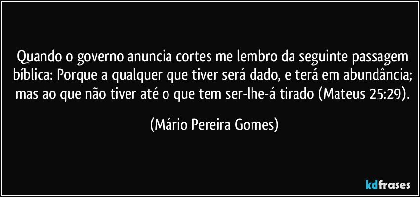 Quando o governo anuncia cortes me lembro da seguinte passagem bíblica: Porque a qualquer que tiver será dado, e terá em abundância; mas ao que não tiver até o que tem ser-lhe-á tirado (Mateus 25:29). (Mário Pereira Gomes)