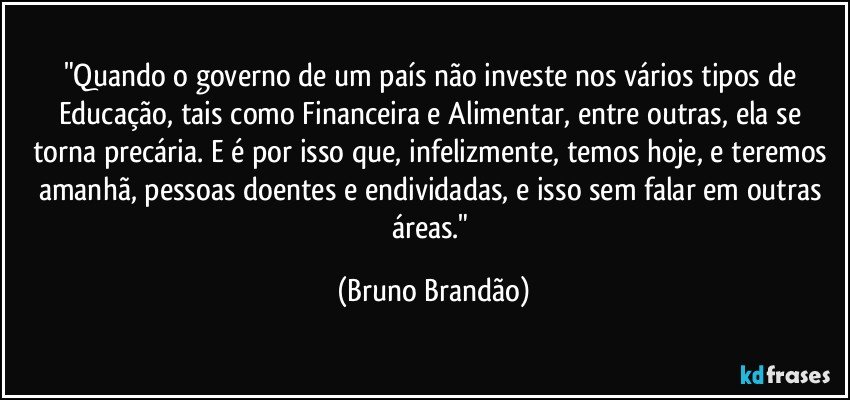 "Quando o governo de um país não investe nos vários tipos de Educação, tais como Financeira e Alimentar, entre outras, ela se torna precária. E é por isso que, infelizmente, temos hoje, e teremos amanhã, pessoas doentes e endividadas, e isso sem falar em outras áreas." (Bruno Brandão)