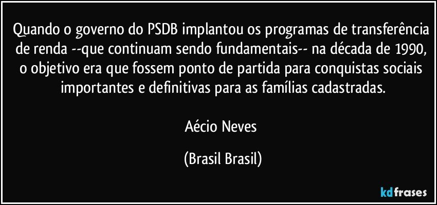 Quando o governo do PSDB implantou os programas de transferência de renda --que continuam sendo fundamentais-- na década de 1990, o objetivo era que fossem ponto de partida para conquistas sociais importantes e definitivas para as famílias cadastradas.

Aécio Neves (Brasil Brasil)