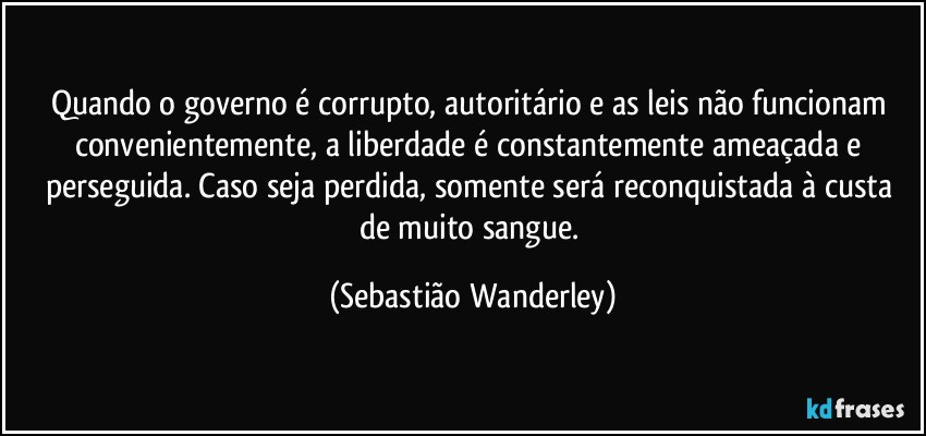 Quando o governo é corrupto, autoritário e as leis não funcionam convenientemente, a liberdade é constantemente ameaçada e perseguida. Caso seja perdida, somente será reconquistada à custa de muito sangue. (Sebastião Wanderley)